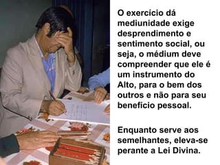 O exercício dá
mediunidade exige
desprendimento e
sentimento social, ou
seja, o médium deve
compreender que ele é
um instrumento do
Alto, para o bem dos
outros e não para seu
benefício pessoal.
Enquanto serve aos
semelhantes, eleva-se
perante a Lei Divina.
 