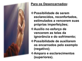 Para os Desencarnados:
Possibilidade de serem
esclarecidos, reconfortados,
estimulados a vencerem suas
próprias imperfeições;
Auxílio no esforço de
vencerem as telas da
ignorância e do sofrimento;
Possibilidade de auxiliarem
os encarnados pelo exemplo
(negativo);
Amparo e esclarecimentos
(superiores).
 