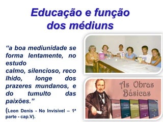 “a boa mediunidade se
forma lentamente, no
estudo
calmo, silencioso, reco
lhido, longe dos
prazeres mundanos, e
do tumulto das
paixões.”
(Leon Denis - No Invisível – 1ª
parte - cap.V).
Educação e função
dos médiuns
 