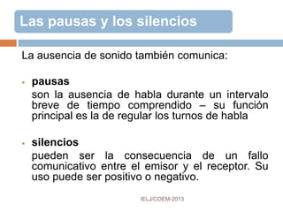 CUALIDADES NO VERBALES DE LA
VOZ
 resonancia - cualidad de la voz
determinada orgánicamente:
faríngea, oral , nasal
 timbre - altura musical de la voz,
depende de la longitud y del
grosor de las bandas vocales
 tono – rasgo más versátil de la
voz; acompaña, mediante
variaciones, a los sonidos
comunicativos
 ascendente - duda, interrogación
 descendente – determinación,
firmeza
 mixto – ironía , sarcasmo
 volumen – depende del
esfuerzo
 articulatorio
 respiratorio
Poyatos, F. (1994). La comunicación no verbal
 