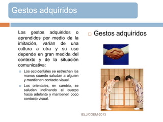 PROXEMIA
Estudia las relaciones -
de proximidad, de
alejamiento, etc. entre
 las personas
 los objetos durante la
interacción
 las posturas adoptadas
 la existencia o la
ausencia de contacto
físico.
 Varía en función del tipo
del encuentro, la relación
entre los interlocutores,
sus personalidades y otros
factores:
 sociales
 culturales
 situacionales
IELJ/COEM-2016
Proxemia Usos
 