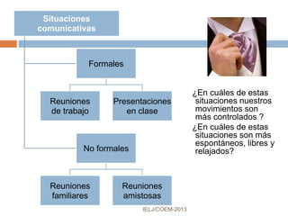 Referencias
IELJ/COEM-2016
Poyatos, F. (1994). La comunicación no verbal II. Paralenguaje, kinésica e
interacción. Madrid, España: Ediciones Istmo.
Real Academia Española. Diccionario de la lengua española. Vigésimo
segunda edición. [En línea, Web]. Disponible en: http://www.rae.es/rae.html
Rivera Rubero, P. A. (2003). La comunicación en el contexto empresarial.
(Edición revisada). Hato Rey, Puerto Rico: Publicaciones Puertorriqueñas.
TermWiki.com. Paralenguaje. [En línea, wiki]. Disponible en:
http://es.termwiki.com/ES:paralanguage_%E2%82%81
Vargas, G. (2004). Comunícate cautiva y convence. México: Aguilar.
Verdugo Rojas, W. (2008, Julio 03). Comunicación no verbal. [En línea,
Slideshare]. Disponible en:
http://www.slideshare.net/wenceslao/comunicacin-no-verbal-498683
WordReference.com. Definición de cinésica. [En línea, Web]. Disponible en:
http://www.wordreference.com/definicion/cin%C3%A9sica
 