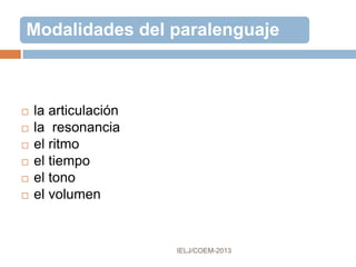 CINÉSICA
Rama de la teoría de la comunicación que
estudia los gestos y posturas corporales como
medios de expresión.
Comprende todo movimiento o posición externa
observable, percibido visualmente, audiblemente y
cinestésicamente.
Está sujeta a la estratificación social, la distribución
geográfico-cultural y a los cambios sociales.
Se transmite a través del tiempo y del espacio como
componente del discurso o independientemente de este.
 