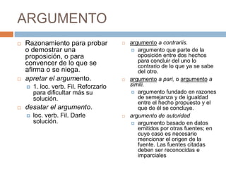 ARGUMENTO
 Razonamiento para probar
o demostrar una
proposición, o para
convencer de lo que se
afirma o se niega.
 apretar el argumento.
 1. loc. verb. Fil. Reforzarlo
para dificultar más su
solución.
 desatar el argumento.
 loc. verb. Fil. Darle
solución.
 argumento a contrariis.
 argumento que parte de la
oposición entre dos hechos
para concluir del uno lo
contrario de lo que ya se sabe
del otro.
 argumento a pari, o argumento a
simili.
 argumento fundado en razones
de semejanza y de igualdad
entre el hecho propuesto y el
que de él se concluye.
 argumento de autoridad
 argumento basado en datos
emitidos por otras fuentes; en
cuyo caso es necesario
mencionar el origen de la
fuente. Las fuentes citadas
deben ser reconocidas e
imparciales
 