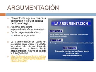 ARGUMENTACIÓN
 Conjunto de argumentos para
convencer a alguien o para
demostrar algo:
 Presentó una sólida
argumentación de su propuesta.
 Del lat. argumentatio, -ōnis.
 Acción de argumentar.
 La argumentación es usada en
los juicios para probar y o refutar
la validez de ciertos tipos de
evidencias. La teoría de la
argumentación incluye el debate
y la negociación
 http://sobreargumentacion.wikisp
aces.com/Teoria+de+la+argume
ntaci%C3%B3n
 