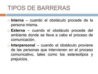 TIPOS DE BARRERAS
 Interna
 cuando el obstáculo procede de la persona misma.
 Externa
 cuando el obstáculo procede del ambiente donde
se lleva a cabo el proceso de comunicación.
 Interpersonal
 cuando el obstáculo proviene de las personas que
intervienen en el proceso comunicativo, tales como
los estereotipos y prejuicios.
 