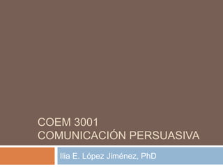 COEM 3001
COMUNICACIÓN PERSUASIVA
   Ilia E. López Jiménez, PhD
 