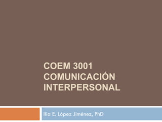 COEM 3001
COMUNICACIÓN
INTERPERSONAL
Ilia E. López Jiménez, PhD
 