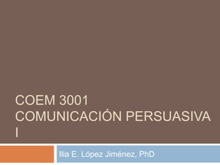 COEM 3001
COMUNICACIÓN PERSUASIVA
I
Ilia E. López Jiménez, PhD
 
