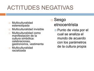 ACTITUDES NEGATIVAS
 Multiculturalidad
estereotipada
 Multiculturalidad invisible
 Multiculturalidad como
manifestación de la
cultura simbólica:
celebraciones,
gastronomía, vestimenta
 Multiculturalidad
racializada
 Sesgo
etnocentrista
 Punto de vista por el
cual se analiza el
mundo de acuerdo
con los parámetros
de la cultura propia
 