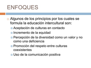 ENFOQUES
 Algunos de los principios por los cuales se
formula la educación intercultural son:
 Aceptación de culturas en contacto
 Incremento de la equidad
 Percepción de la diversidad como un valor y no
como una deficiencia
 Promoción del respeto entre culturas
coexistentes
 Uso de la comunicación positiva
 
