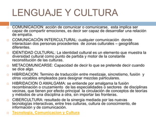 LENGUAJE Y CULTURA
 COMUNICACION: acción de comunicar o comunicarse, esta implica ser
capaz de compartir emociones, es decir ser capaz de desarrollar una relación
de empatía.
 COMUNICACIÓN INTERCULTURAL: cualquier comunicación donde
interactúan dos personas procedentes de zonas culturales – geográficas
diferentes.
 IDENTIDAD CULTURAL: La identidad cultural es un elemento que muestra la
diversidad cultural como punto de partida y motor de la constante
reconstitución de las culturas.
 METACOMUNICARSE: Capacidad de decir lo que se pretende decir cuando
se dice algo.
 HIBRIDACION: Termino de traducción entre mestizaje, sincretismo, fusión y
otros vocablos empleados para designar mezclas particulares.
 HIBRIDACION O AMALGAMA: se entiende por amalgama la fusión
recombinación o cruzamiento de las especialidades o sectores de disciplinas
vecinas, que tienen por efecto principal la circulación de conceptos de teorías
y métodos de una disciplina a otra, sin importar las fronteras.
 CIBERCULTURA: resultado de la sinergia mediada por las nuevas
tecnologías interactivas, entre tres culturas, cultura de conocimiento, de
información y de comunicación.
 Tecnologia, Comunicacion y Cultura
 