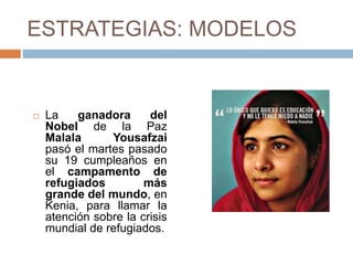 ESTRATEGIAS: MODELOS
 La ganadora del
Nobel de la Paz
Malala Yousafzai
pasó el martes pasado
su 19 cumpleaños en
el campamento de
refugiados más
grande del mundo, en
Kenia, para llamar la
atención sobre la crisis
mundial de refugiados.
 