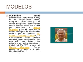 MODELOS
 Muhammad Yunus
(pronunciado Muhammôd Iunūs)
es un emprendedor social,
banquero, economista y líder
social bangladesí condecorado
con el Premio Nobel de la Paz
por desarrollar el Banco
Grameen y ser el desarrollador
de los conceptos de microcrédito
(ideado por el pakistaní Dr.
Akhter Hameed Khan) y
microfinanzas. Estos créditos
son otorgados a emprendedores
que son muy pobres para
calificar a un crédito en un banco
tradicional. En 2006, Yunus y el
Banco Grameen fueron
condecorados con el Premio
Nobel de la Paz.
 