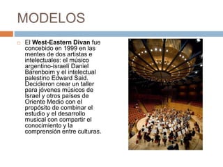 MODELOS
 El West-Eastern Divan fue
concebido en 1999 en las
mentes de dos artistas e
intelectuales: el músico
argentino-israelí Daniel
Barenboim y el intelectual
palestino Edward Said.
Decidieron crear un taller
para jóvenes músicos de
Israel y otros países de
Oriente Medio con el
propósito de combinar el
estudio y el desarrollo
musical con compartir el
conocimiento y la
comprensión entre culturas.
 