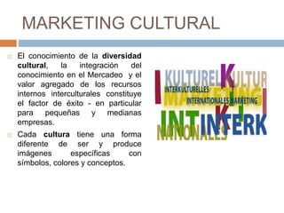 MARKETING CULTURAL
 El conocimiento de la diversidad
cultural, la integración del
conocimiento en el Mercadeo y el
valor agregado de los recursos
internos interculturales constituye
el factor de éxito - en particular
para pequeñas y medianas
empresas.
 Cada cultura tiene una forma
diferente de ser y produce
imágenes específicas con
símbolos, colores y conceptos.
 