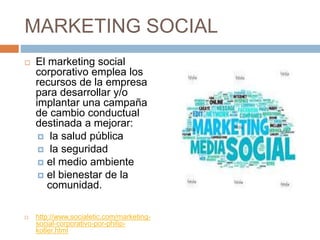 MARKETING SOCIAL
 El marketing social
corporativo emplea los
recursos de la empresa
para desarrollar y/o
implantar una campaña
de cambio conductual
destinada a mejorar:
 la salud pública
 la seguridad
 el medio ambiente
 el bienestar de la
comunidad.
 http://www.socialetic.com/marketing-
social-corporativo-por-philip-
kotler.html
 