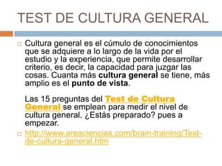 TEST DE CULTURA GENERAL
 Cultura general es el cúmulo de conocimientos
que se adquiere a lo largo de la vida por el
estudio y la experiencia, que permite desarrollar
criterio, es decir, la capacidad para juzgar las
cosas. Cuanta más cultura general se tiene, más
amplio es el punto de vista.
Las 15 preguntas del Test de Cultura
General se emplean para medir el nivel de
cultura general. ¿Estás preparado? pues a
empezar.
 http://www.areaciencias.com/brain-training/Test-
de-cultura-general.htm
 