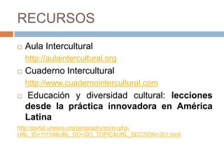 RECURSOS
 Aula Intercultural
http://aulaintercultural.org
 Cuaderno Intercultural
http://www.cuadernointercultural.com
 Educación y diversidad cultural: lecciones
desde la práctica innovadora en América
Latina
http://portal.unesco.org/geography/es/ev.php-
URL_ID=11119&URL_DO=DO_TOPIC&URL_SECTION=201.html
 