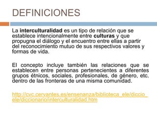 DEFINICIONES
La interculturalidad es un tipo de relación que se
establece intencionalmente entre culturas y que
propugna el diálogo y el encuentro entre ellas a partir
del reconocimiento mutuo de sus respectivos valores y
formas de vida.
El concepto incluye también las relaciones que se
establecen entre personas pertenecientes a diferentes
grupos étnicos, sociales, profesionales, de género, etc.
dentro de las fronteras de una misma comunidad.
http://cvc.cervantes.es/ensenanza/biblioteca_ele/diccio_
ele/diccionario/interculturalidad.htm
 