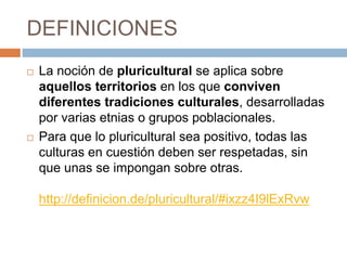 DEFINICIONES
 La noción de pluricultural se aplica sobre
aquellos territorios en los que conviven
diferentes tradiciones culturales, desarrolladas
por varias etnias o grupos poblacionales.
 Para que lo pluricultural sea positivo, todas las
culturas en cuestión deben ser respetadas, sin
que unas se impongan sobre otras.
http://definicion.de/pluricultural/#ixzz4I9lExRvw
 