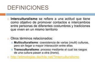 DEFINICIONES
 Interculturalismo se refiere a una actitud que tiene
como objetivo de promover contactos e intercambios
entre personas de diferentes costumbres y tradiciones
que viven en un mismo territorio
 Otros términos relacionados:
 Multiculturalismo: coexistencia de varias (multi) culturas,
pero sin llegar a mayor interacción entre ellas
 Transculturalismo: proceso mediante el cual los rasgos
de una cultura pasan a otra (trans).
 http://etimologias.dechile.net/?interculturalismo
 
