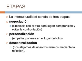 ETAPAS
 La interculturalidad consta de tres etapas:
 negociación
 (simbiosis con el otro para lograr comprensión y
evitar la confrontación)
 personalización
 (empatía, ponerse en el lugar del otro)
 descentralización
 (nos alejamos de nosotros mismos mediante la
reflexión).
 