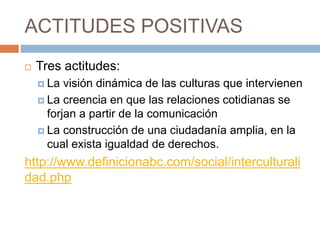 ACTITUDES POSITIVAS
 Tres actitudes:
 La visión dinámica de las culturas que intervienen
 La creencia en que las relaciones cotidianas se
forjan a partir de la comunicación
 La construcción de una ciudadanía amplia, en la
cual exista igualdad de derechos.
http://www.definicionabc.com/social/interculturali
dad.php
 