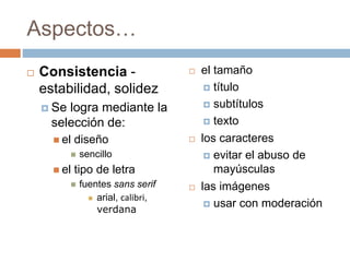 Aspectos…
 Consistencia -
estabilidad, solidez
 Se logra mediante la
selección de:
 el diseño
 sencillo
 el tipo de letra
 fuentes sans serif
 arial, calibri,
verdana
 el tamaño
 título
 subtítulos
 texto
 los caracteres
 evitar el abuso de
mayúsculas
 las imágenes
 usar con moderación
 