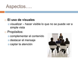 Aspectos….
 El uso de visuales
 visualizar – hacer visible lo que no se puede ver a
simple vista
 Propósitos:
 complementar el contenido
 destacar el mensaje
 captar la atención
 