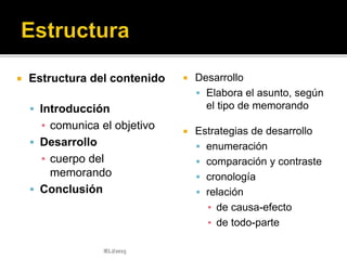 El formato (tradicional o moderno) varía según el
contexto y la situación comunicativa:
 Membrete
 Fecha
 Título del documento (se suprime )
 Encabezado:
• A - destinatario (se suprime )
• De - remitente (se suprime )
• Asunto (la palabra asunto se elimina en el estilo moderno)
 Texto: varía según el formato deseado:
 los párrafos no se sangran en el estilo moderno
 Iniciales de referencia
 Otras partes adicionales, de ser necesario.
IELJ/2015
 