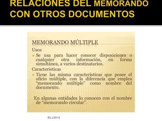  E – Mail
Comunicación escrita
transmitida por un
medio digital cuya
estructura es similar
a la del memorando.
Se emplea tanto en
la comunicación
interna como en la
externa.
IELJ/2015
 Oficio
Tipo de documento utilizado
para comunicar disposiciones,
consultas, órdenes, informes, o
también para llevar a cabo
gestiones de acuerdos, de
invitación, de felicitación, de
colaboración, de
agradecimiento, etcétera.
Este tipo de redacción se
utiliza en instituciones y
oficinas de gobierno, entre
otras.
http://es.scribd.com/doc/96877/Oficio
 