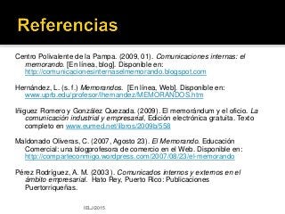 Centro Polivalente de la Pampa. (2009, 01). Comunicaciones internas: el
memorando. [En línea, blog]. Disponible en:
http://comunicacionesinternaselmemorando.blogspot.com
Hernández, L. (s. f.) Memorandos. [En línea, Web]. Disponible en:
www.uprb.edu/profesor/lhernandez/MEMORANDOS.htm
Iñiguez Romero y González Quezada. (2009). El memorándum y el oficio. La
comunicación industrial y empresarial, Edición electrónica gratuita. Texto
completo en www.eumed.net/libros/2009b/558
Maldonado Oliveras, C. (2007, Agosto 23). El Memorando. Educación
Comercial: una blogprofesora de comercio en el Web. Disponible en:
http://comparteconmigo.wordpress.com/2007/08/23/el-memorando
Pérez Rodríguez, A. M. (2003 ). Comunicados internos y externos en el
ámbito empresarial. Hato Rey, Puerto Rico: Publicaciones
Puertorriqueñas.
IELJ/2015
 