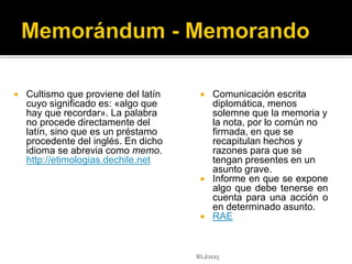  Cultismo que proviene del latín
cuyo significado es: «algo que
hay que recordar». La palabra
no procede directamente del
latín, sino que es un préstamo
procedente del inglés. En dicho
idioma se abrevia como memo.
http://etimologias.dechile.net
 Comunicación escrita
diplomática, menos
solemne que la memoria y
la nota, por lo común no
firmada, en que se
recapitulan hechos y
razones para que se
tengan presentes en un
asunto grave.
 Informe en que se expone
algo que debe tenerse en
cuenta para una acción o
en determinado asunto.
 RAE
IELJ/2015
 