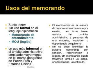Memorando
 VOICE MEMO
 A spoken message or reminder
recorded on a voicemail
system or personal recording
device.
 Origin
 1980s; earliest use found in The
Times.
 http://www.oxforddictionaries.com/
definition/english/voice-memo
MEMORANDO DE VOZ
 Memorando
transmitido
oralmente por un
medio digital.
IELJ/2015
 