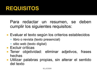 Para redactar un resumen, se deben
cumplir los siguientes requisitos:
 Evaluar el texto según los criterios establecidos
 libro o revista (texto presencial)
 sitio web (texto digital)
 Excluir críticas
 Tener objetividad: eliminar adjetivos, frases
hechas
 Utilizar palabras propias, sin alterar el sentido
del texto
IELJ/COEM
 