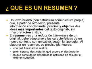  Un texto nuevo (con estructura comunicativa propia)
que, a partir de otro texto, presenta
información condensada, precisa y objetiva -las
ideas más importantes del texto original-, sin
interpretación crítica.
 El resumen es una reducción informativa de un
original, debe adaptarse a las características de un
nuevo contexto comunicativo, según la tipología . Al
elaborar un resumen, es preciso plantearse:
 con qué finalidad se realiza
 quién será su destinatario, qué espera el destinatario
 en qué contexto se desarrolla la actividad de resumir el
texto en cuestión.
 