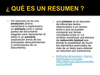  Un resumen no es una
anotación (breve
comentario o explicación),
un extracto (una o varias
partes del documento
elegidas para representar el
todo) ni un sumario
(exposición breve de los
principales descubrimientos
y conclusiones de un
documento).
 una síntesis es el resumen
de diferentes textos
relacionados a un mismo
tema o que se pueden
comparar por temas
vinculados entre sí. La
síntesis constituye una técnica
de reducción textual que
brinda la posibilidad de reunir
los elementos esenciales de
más de un texto para obtener
un resumen con coherencia.
 Definición de resumen - Qué es,
Significado y Concepto
http://definicion.de/resumen/#ix
zz3rUyeM13R
 