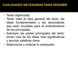  Tener objetividad.
 Tener clara la idea general del texto: las
ideas fundamentales y las secundarias
que sean cruciales para el entendimiento
de las principales.
 Subrayar las partes principales del texto,
tomar nota de las ideas más significativas
y apuntar palabras clave.
 Seleccionar y ordenar lo subrayado.
 