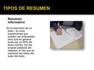  Resumen
informativo
Es la reducción de un
texto, en unas
proporciones que
pueden ser propuestas,
pero que en general
suele ser un 25% del
texto, escrito, con las
propias palabras del
redactor, en las que se
expresan las ideas del
autor del texto.
 