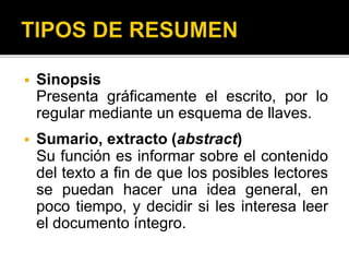  Sinopsis
Presenta gráficamente el escrito, por lo
regular mediante un esquema de llaves.
 Sumario, extracto (abstract)
Su función es informar sobre el contenido
del texto a fin de que los posibles lectores
se puedan hacer una idea general, en
poco tiempo, y decidir si les interesa leer
el documento íntegro.
 