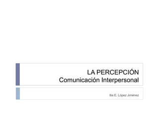 COEM 4205
LA PERCEPCIÓN
COMUNICACIÓN INTERPERSONAL
Ilia E. López Jiménez
 