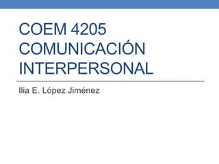 COEM 4205
COMUNICACIÓN
INTERPERSONAL
Ilia E. López Jiménez
 
