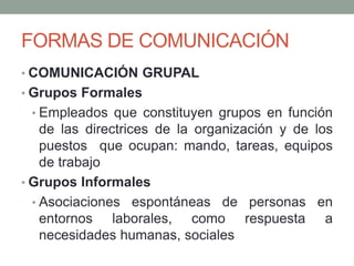 FORMAS DE COMUNICACIÓN
• COMUNICACIÓN GRUPAL
• Grupos Formales
• Empleados que constituyen grupos en función
de las directrices de la organización y de los
puestos que ocupan: mando, tareas, equipos
de trabajo
• Grupos Informales
• Asociaciones espontáneas de personas en
entornos laborales, como respuesta a
necesidades humanas, sociales
 