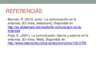 REFERENCIAS
• Barroso, R. (2010, junio). La comunicación en la
empresa. [En línea, slideshare]. Disponible en
http://es.slideshare.net/rosafol/la-comunicacin-en-la-
empresa
• Pujal, E. (2001). La comunicación interna y externa en la
empresa. [En línea, Web]. Disponible en:
http://www.ciberconta.unizar.es/leccion/comui/100.HTM
 