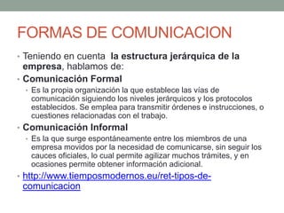 FORMAS DE COMUNICACION
• Teniendo en cuenta la estructura jerárquica de la
empresa, hablamos de:
• Comunicación Formal
• Es la propia organización la que establece las vías de
comunicación siguiendo los niveles jerárquicos y los protocolos
establecidos. Se emplea para transmitir órdenes e instrucciones, o
cuestiones relacionadas con el trabajo.
• Comunicación Informal
• Es la que surge espontáneamente entre los miembros de una
empresa movidos por la necesidad de comunicarse, sin seguir los
cauces oficiales, lo cual permite agilizar muchos trámites, y en
ocasiones permite obtener información adicional.
• http://www.tiemposmodernos.eu/ret-tipos-de-
comunicacion
 
