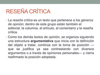 RESEÑA CRÍTICA
• La reseña crítica es un texto que pertenece a los géneros
de opinión; dentro de este grupo están también el
editorial, la columna, el artículo, el comentario y la reseña
crítica.
• Como los demás textos de opinión, se organiza siguiendo
una estructura argumentativa que inicia con la definición
del objeto a tratar, continúa con la toma de posición —
que se justifica ya sea contrastando con diversos
argumentos o a través de opiniones personales— y cierra
reafirmado la posición adoptada.
 