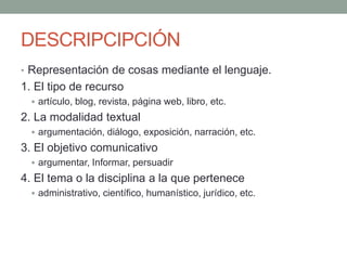 DESCRIPCIPCIÓN
• Representación de cosas mediante el lenguaje.
1. El tipo de recurso
 artículo, blog, revista, página web, libro, etc.
2. La modalidad textual
 argumentación, diálogo, exposición, narración, etc.
3. El objetivo comunicativo
 argumentar, Informar, persuadir
4. El tema o la disciplina a la que pertenece
 administrativo, científico, humanístico, jurídico, etc.
 
