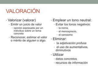 VALORACIÓN
• Valorizar (valorar)
• Emitir un juicio de valor
• opinión expresada por un
individuo sobre un tema
concreto
• Reconocer, estimar el valor
o mérito de alguien o algo.
• Emplear un tono neutral:
• Evitar los tonos negativos:
• la ironía,
• el menosprecio,
• el sarcasmo
• Eliminar:
• la adjetivación profusa
• el uso de aumentativos,
diminutivos
• Utilizar
• datos concretos
• recursos de información
 