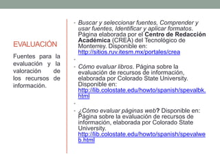 EVALUACIÓN
• Buscar y seleccionar fuentes, Comprender y
usar fuentes, Identificar y aplicar formatos.
Página elaborada por el Centro de Redacción
Académica (CREA) del Tecnológico de
Monterrey. Disponible en:
http://sitios.ruv.itesm.mx/portales/crea
•
• Cómo evaluar libros. Página sobre la
evaluación de recursos de información,
elaborada por Colorado State University.
Disponible en:
http://lib.colostate.edu/howto/spanish/spevalbk.
html
•
• ¿Cómo evaluar páginas web? Disponible en:
Página sobre la evaluación de recursos de
información, elaborada por Colorado State
University.
http://lib.colostate.edu/howto/spanish/spevalwe
b.html
Fuentes para la
evaluación y la
valoración de
los recursos de
información.
 